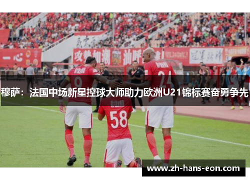 穆萨：法国中场新星控球大师助力欧洲U21锦标赛奋勇争先